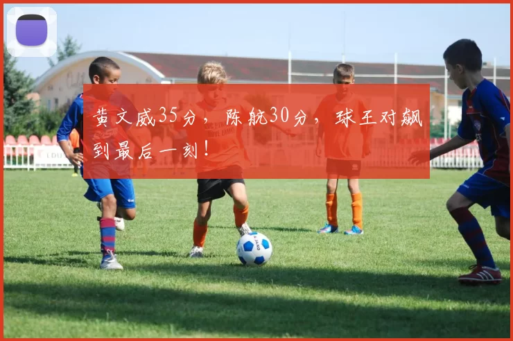 黄文威35分，陈航30分，球王对飙到最后一刻！