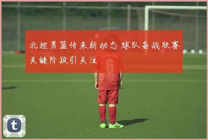 北控男篮传来新动态 球队备战联赛关键阶段引关注