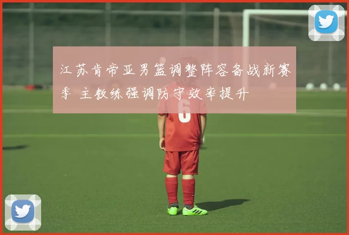 江苏肯帝亚男篮调整阵容备战新赛季 主教练强调防守效率提升