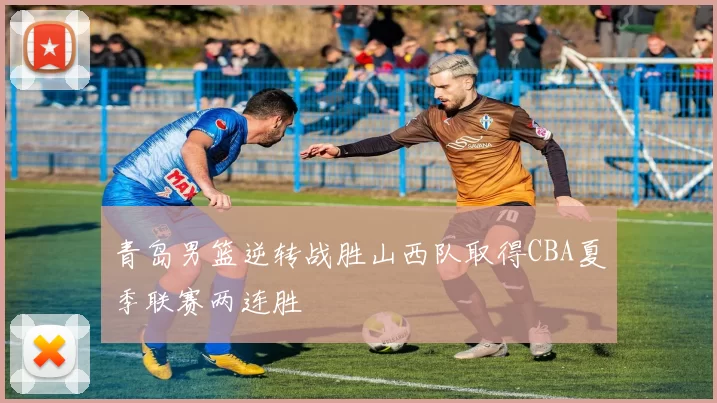 青岛男篮逆转战胜山西队取得CBA夏季联赛两连胜