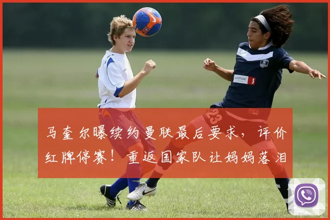 马奎尔曝续约曼联最后要求，评价红牌停赛！重返国家队让妈妈落泪
