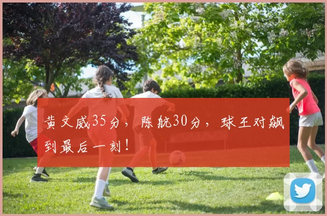 黄文威35分，陈航30分，球王对飙到最后一刻！