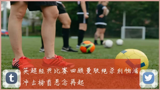 英超经典比赛回顾曼联绝杀利物浦冲击榜首悬念再起