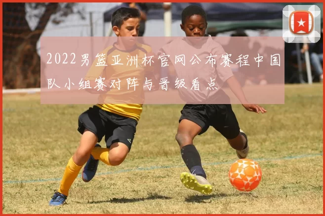 2022男篮亚洲杯官网公布赛程中国队小组赛对阵与晋级看点