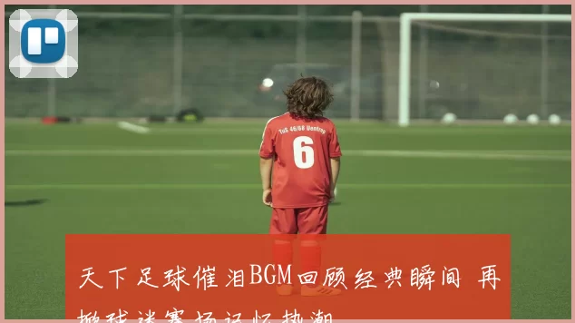 天下足球催泪BGM回顾经典瞬间 再掀球迷赛场记忆热潮