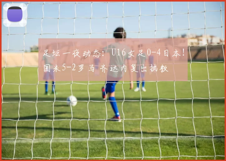 足坛一夜动态:U16女足0-4日本!国米5-2罗马 齐达内复出执教