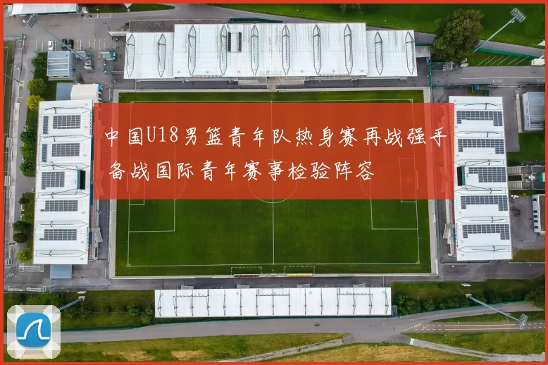 中国U18男篮青年队热身赛再战强手 备战国际青年赛事检验阵容