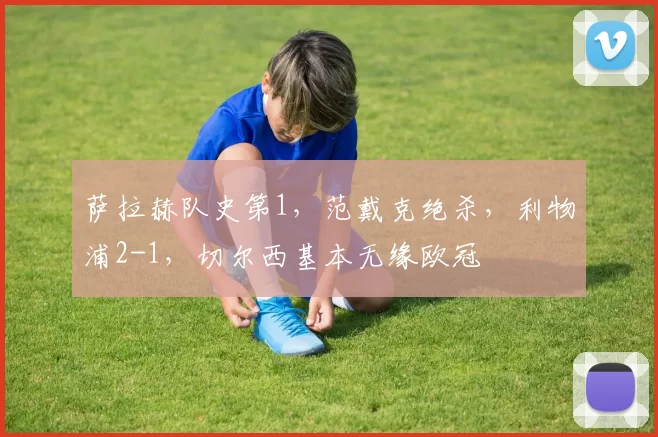 萨拉赫队史第1，范戴克绝杀，利物浦2-1，切尔西基本无缘欧冠