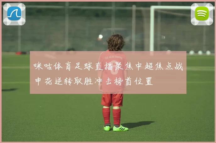 咪咕体育足球直播聚焦中超焦点战申花逆转取胜冲击榜首位置