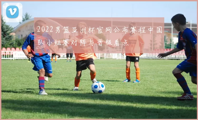 2022男篮亚洲杯官网公布赛程中国队小组赛对阵与晋级看点