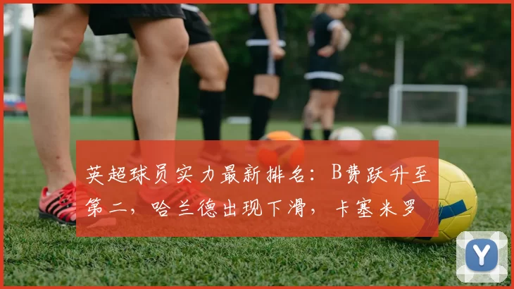 英超球员实力最新排名：B费跃升至第二，哈兰德出现下滑，卡塞米罗显著进步_阿森纳_曼联_曼城