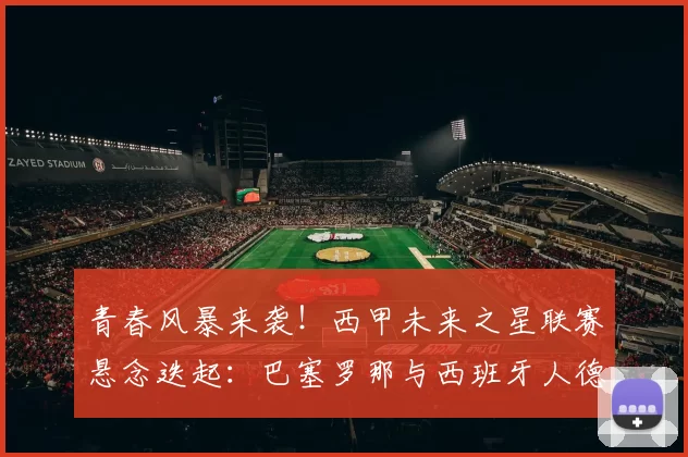 青春风暴来袭！西甲未来之星联赛悬念迭起：巴塞罗那与西班牙人德比，瓦伦西亚命运在此一役_比赛_比利亚雷亚尔_年轻人
