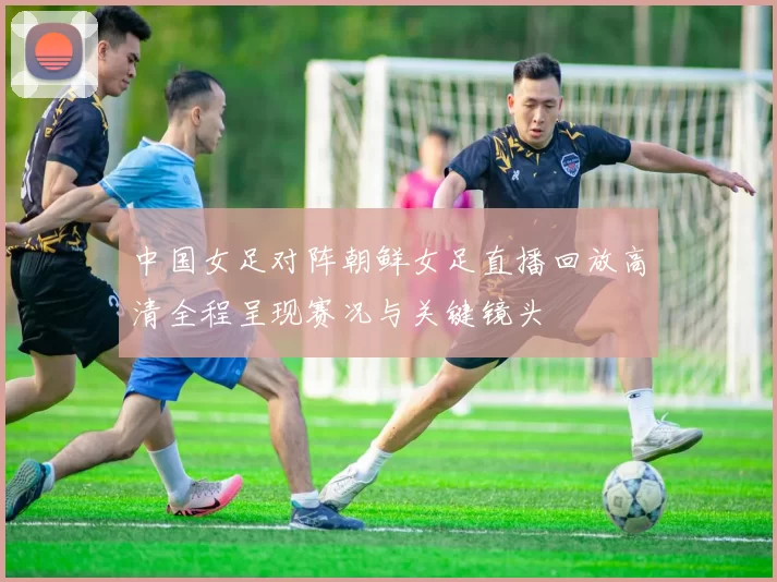 中国女足对阵朝鲜女足直播回放高清全程呈现赛况与关键镜头