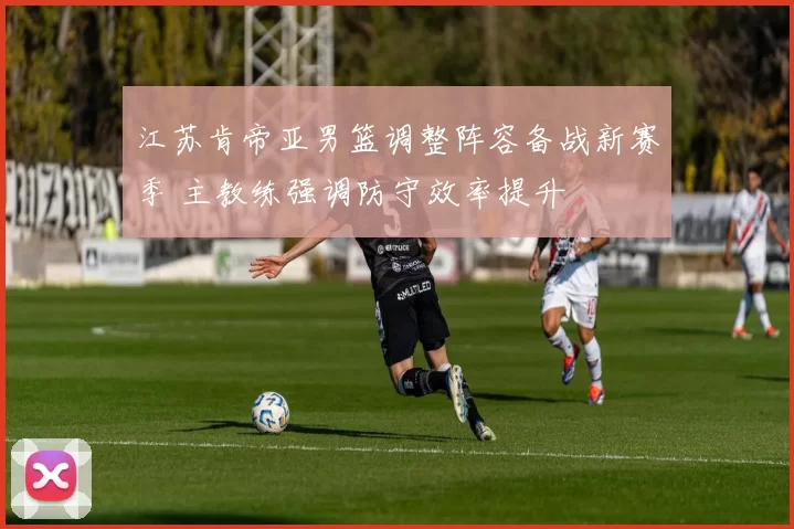 江苏肯帝亚男篮调整阵容备战新赛季 主教练强调防守效率提升