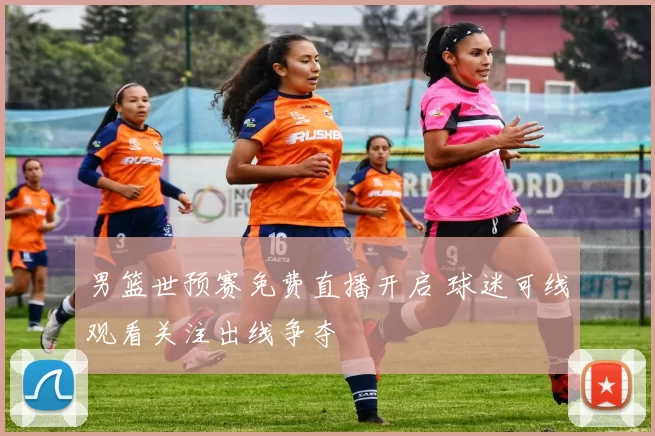 男篮世预赛免费直播开启 球迷可线观看关注出线争夺