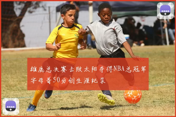 雄鹿总决赛击败太阳夺得NBA总冠军字母哥50分创生涯纪录