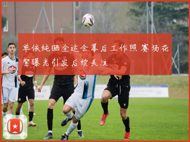 单依纯晒全运会幕后工作照 赛场花絮曝光引发后续关注