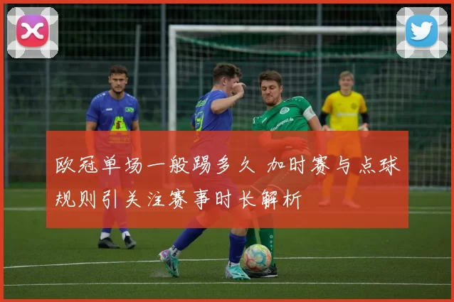欧冠单场一般踢多久 加时赛与点球规则引关注赛事时长解析