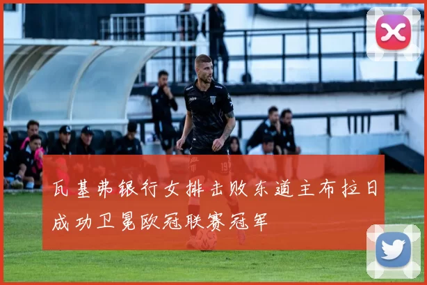 瓦基弗银行女排击败东道主布拉日成功卫冕欧冠联赛冠军