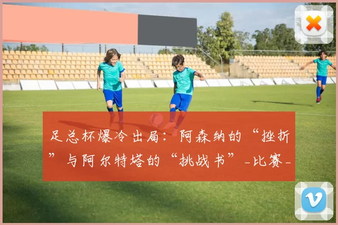 足总杯爆冷出局:阿森纳的“挫折”与阿尔特塔的“挑战书”_比赛_心理_赛季