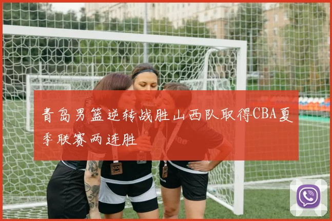 青岛男篮逆转战胜山西队取得CBA夏季联赛两连胜