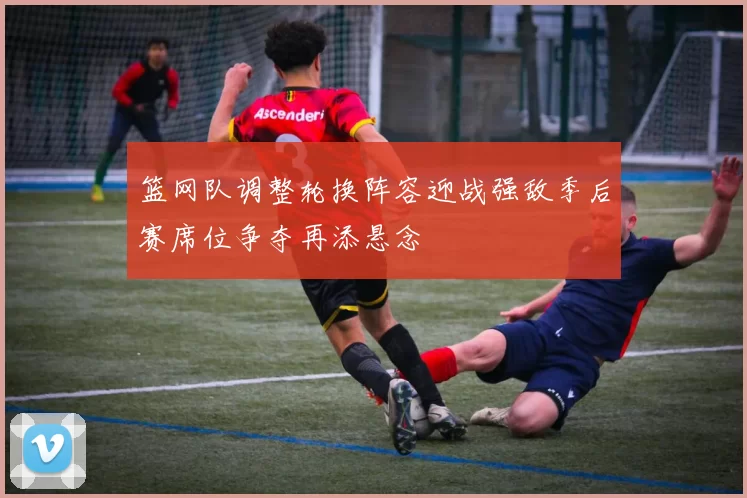 篮网队调整轮换阵容迎战强敌季后赛席位争夺再添悬念