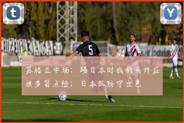 苏格兰中场：踢日本时我们或许应该多冒点险；日本队防守出色