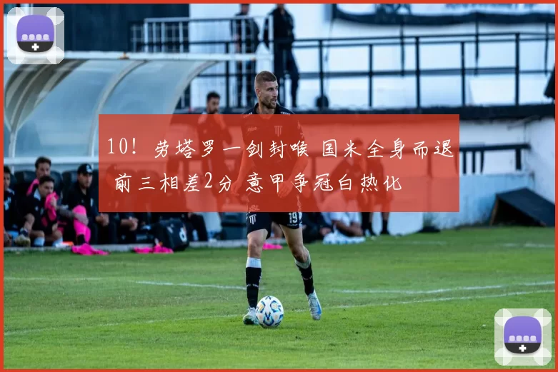 10！劳塔罗一剑封喉 国米全身而退 前三相差2分 意甲争冠白热化