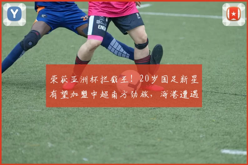 荣获亚洲杯拦截王！20岁国足新星有望加盟中超南方劲旅，海港遭遇竞争压力_杨希_苗原