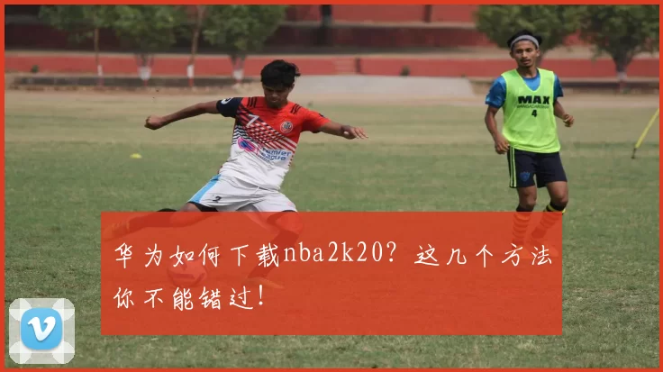 华为如何下载nba2k20？这几个方法你不能错过！