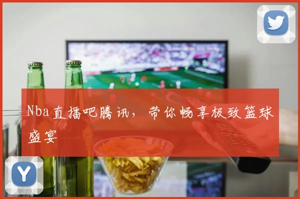 Nba直播吧腾讯，带你畅享极致篮球盛宴