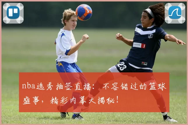 nba选秀抽签直播：不容错过的篮球盛事，精彩内幕大揭秘！