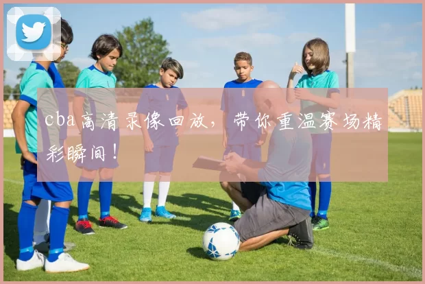cba高清录像回放，带你重温赛场精彩瞬间！