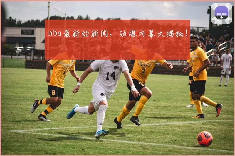 nba最新的新闻，劲爆内幕大揭秘！
