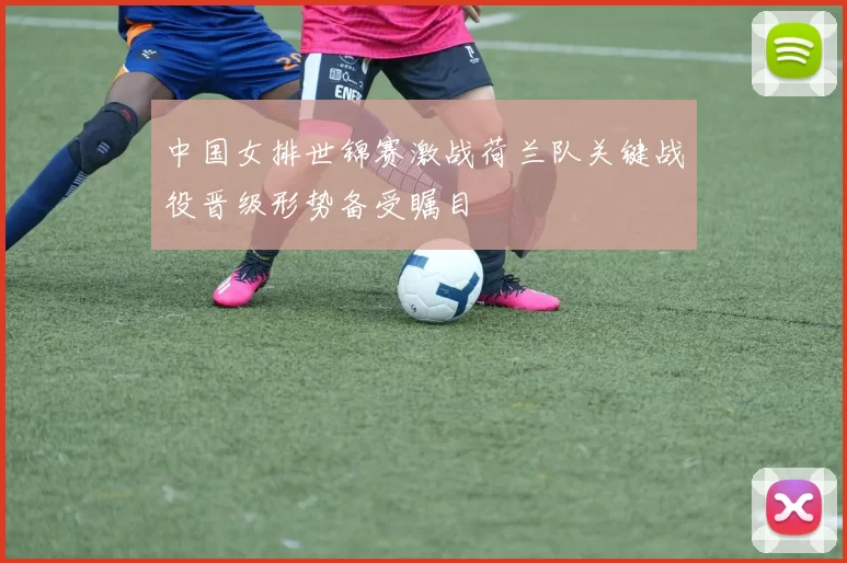 中国女排世锦赛激战荷兰队关键战役晋级形势备受瞩目