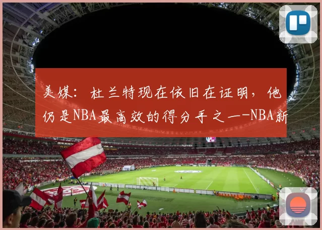 美媒：杜兰特现在依旧在证明，他仍是NBA最高效的得分手之一-NBA新闻