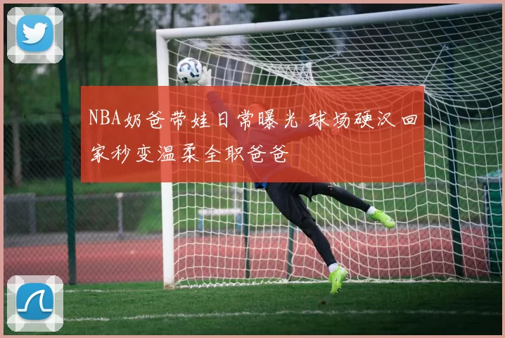 NBA奶爸带娃日常曝光 球场硬汉回家秒变温柔全职爸爸