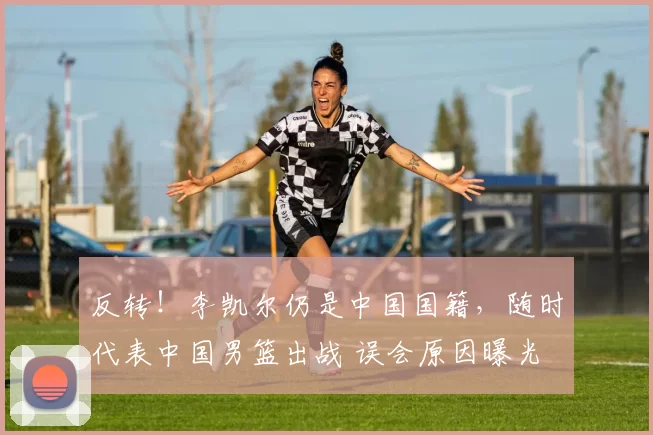 反转！李凯尔仍是中国国籍，随时代表中国男篮出战 误会原因曝光