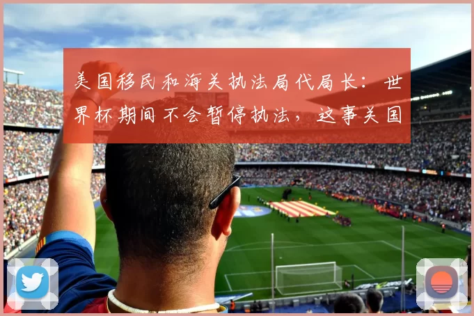 美国移民和海关执法局代局长:世界杯期间不会暂停执法,这事关国家安全