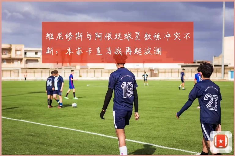 维尼修斯与阿根廷球员教练冲突不断,本菲卡皇马战再起波澜