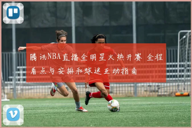 腾讯NBA直播全明星火热开赛 全程看点与安排和球迷互动指南