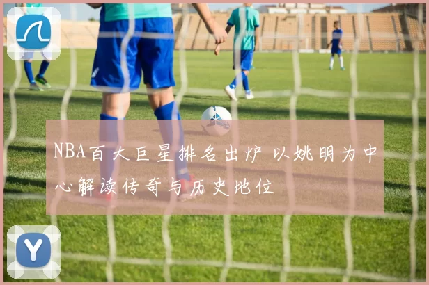 NBA百大巨星排名出炉 以姚明为中心解读传奇与历史地位