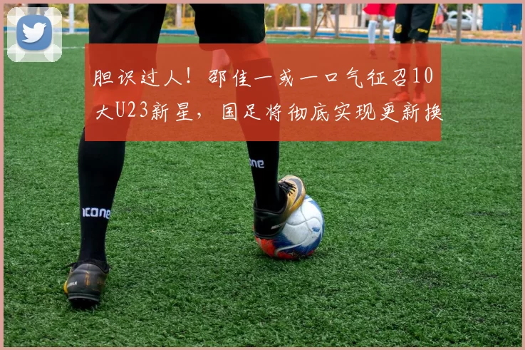 胆识过人！邵佳一或一口气征召10大U23新星，国足将彻底实现更新换代