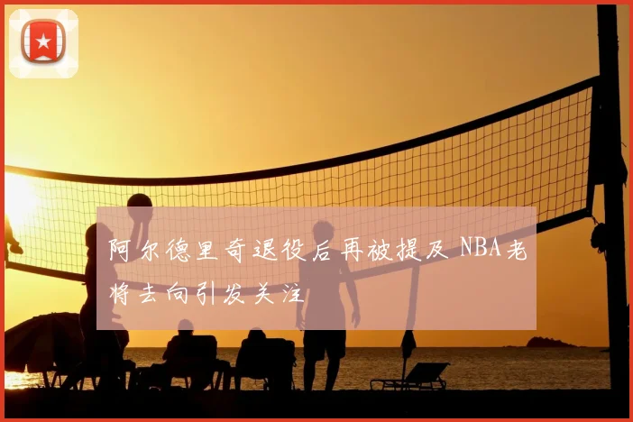 阿尔德里奇退役后再被提及 NBA老将去向引发关注