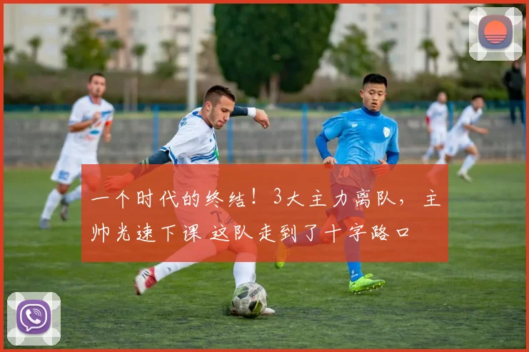 一个时代的终结!3大主力离队,主帅光速下课 这队走到了十字路口
