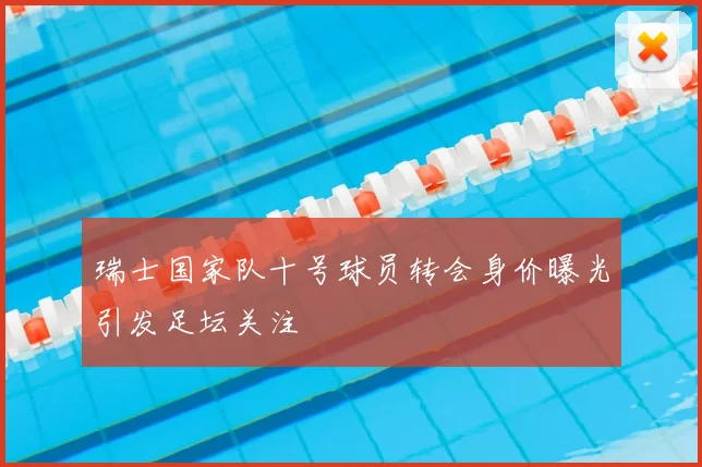 瑞士国家队十号球员转会身价曝光引发足坛关注